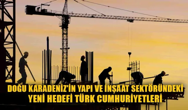 Doğu Karadeniz'in Yapı ve İnşaat Sektöründeki Yeni Hedefi Türk Cumhuriyetleri