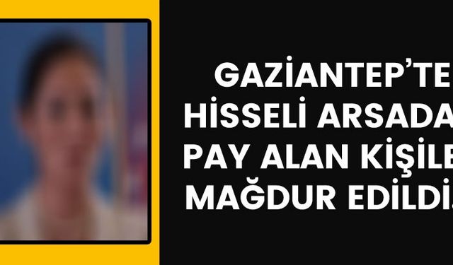 Gaziantep’te hisseli arsadan pay alan kişiler mağdur edildi..!