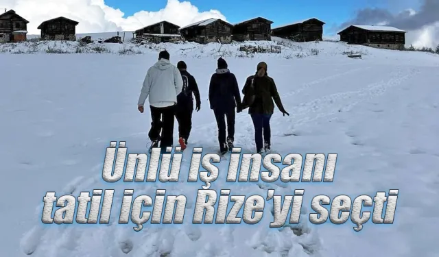 Ünlü iş insanı tatil için Rize’yi seçti