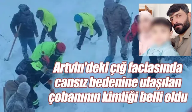 Artvin'deki çığ faciasında cansız bedenine ulaşılan çobanının kimliği belli oldu